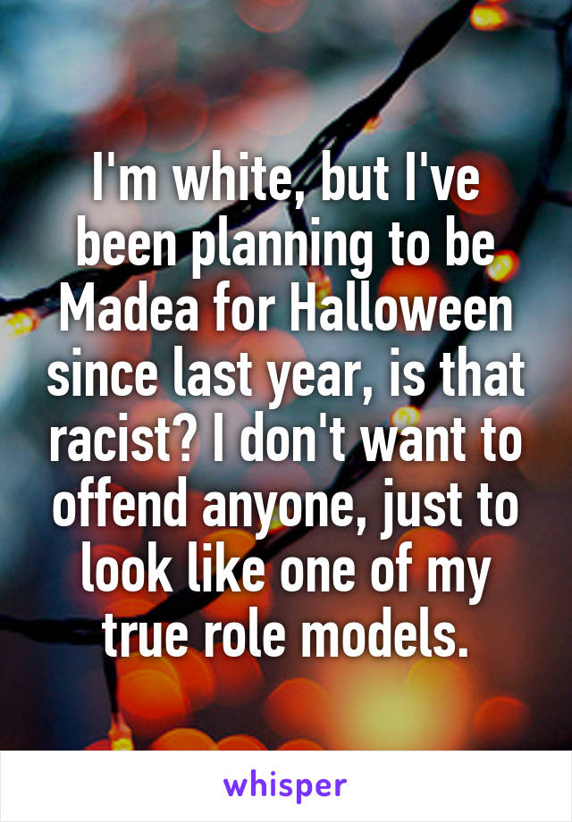 I'm white, but I've been planning to be Madea for Halloween since last year, is that racist? I don't want to offend anyone, just to look like one of my true role models.