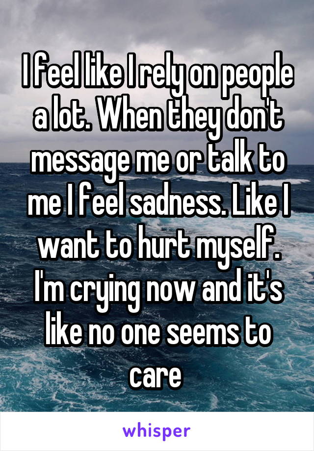 I feel like I rely on people a lot. When they don't message me or talk to me I feel sadness. Like I want to hurt myself. I'm crying now and it's like no one seems to care 