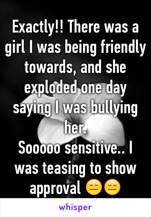 Exactly!! There was a girl I was being friendly towards, and she exploded one day saying I was bullying her.
Sooooo sensitive.. I was teasing to show approval 😑😑