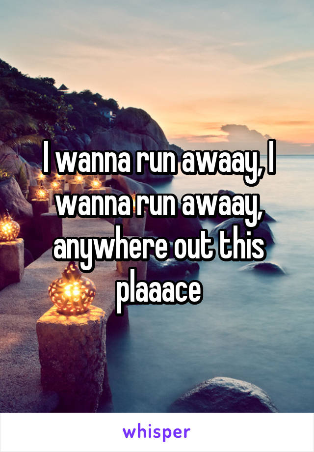 I wanna run awaay, I wanna run awaay, anywhere out this plaaace