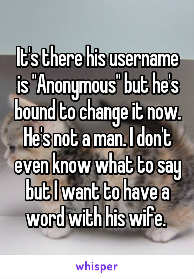 It's there his username is "Anonymous" but he's bound to change it now. He's not a man. I don't even know what to say but I want to have a word with his wife. 