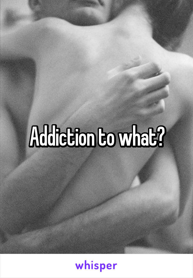 Addiction to what?
