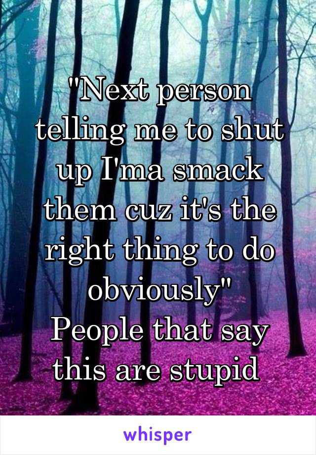 "Next person telling me to shut up I'ma smack them cuz it's the right thing to do obviously"
People that say this are stupid 