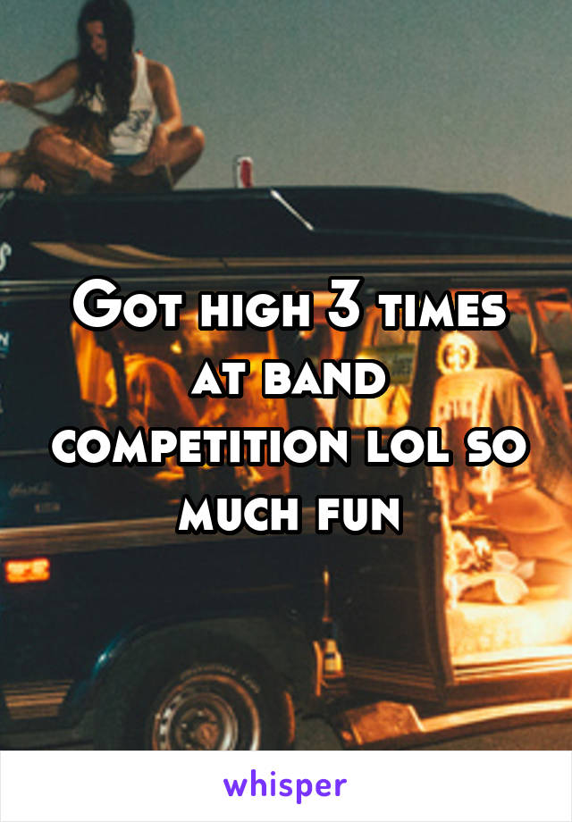 Got high 3 times at band competition lol so much fun