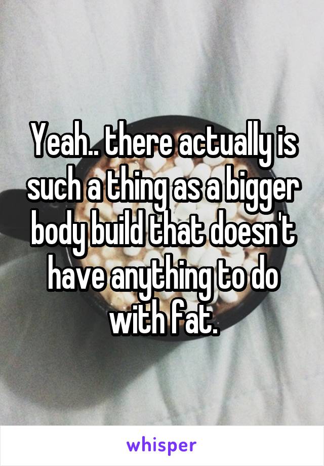 Yeah.. there actually is such a thing as a bigger body build that doesn't have anything to do with fat.