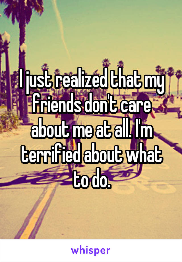 I just realized that my friends don't care about me at all. I'm terrified about what to do.