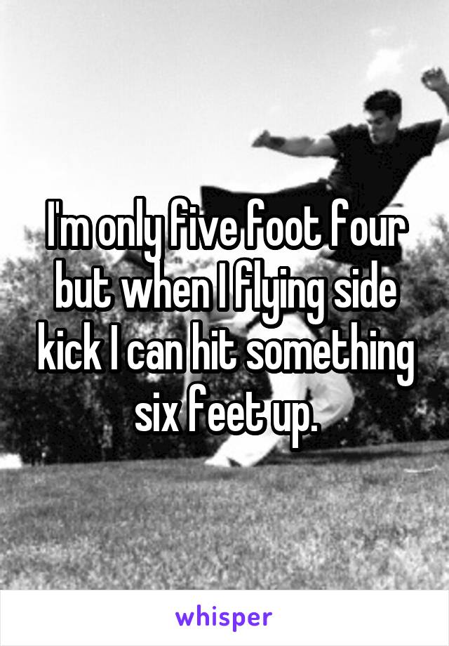 I'm only five foot four but when I flying side kick I can hit something six feet up.
