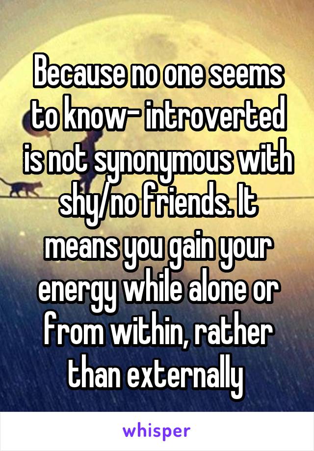 Because no one seems to know- introverted is not synonymous with shy/no friends. It means you gain your energy while alone or from within, rather than externally 