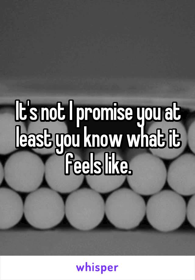 It's not I promise you at least you know what it feels like.