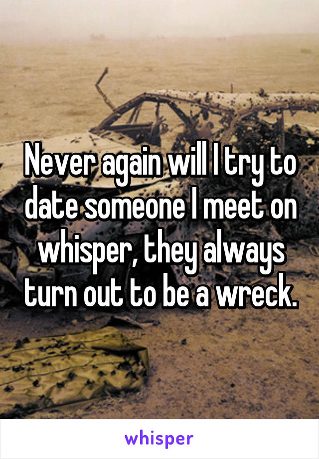 Never again will I try to date someone I meet on whisper, they always turn out to be a wreck.