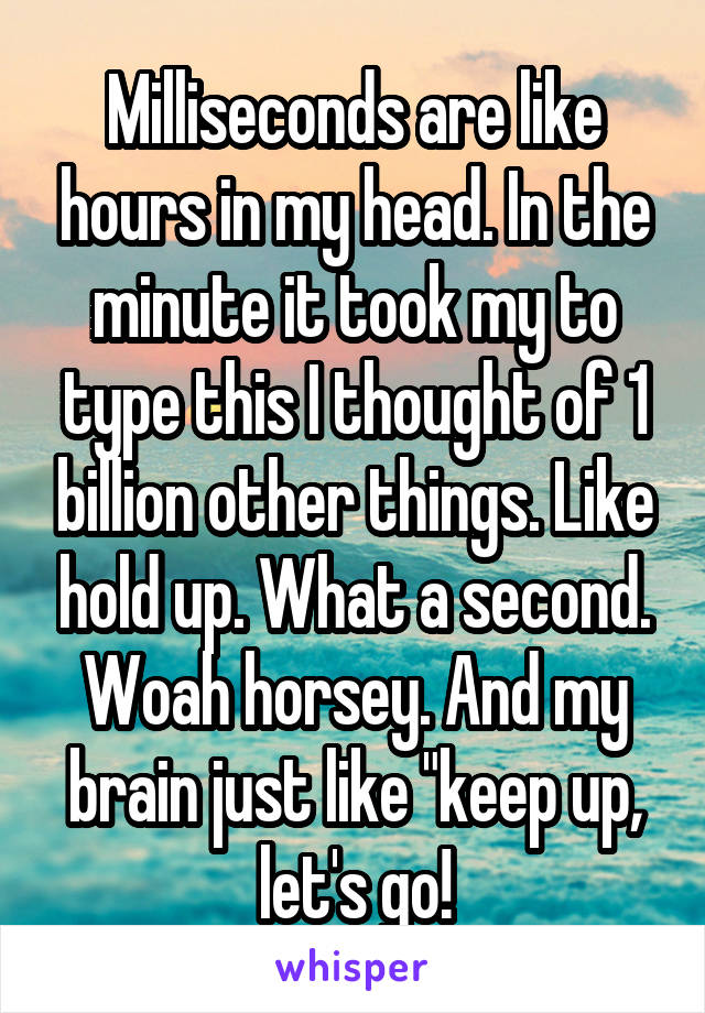 Milliseconds are like hours in my head. In the minute it took my to type this I thought of 1 billion other things. Like hold up. What a second. Woah horsey. And my brain just like "keep up, let's go!
