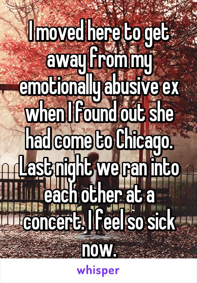 I moved here to get away from my emotionally abusive ex when I found out she had come to Chicago. Last night we ran into each other at a concert. I feel so sick now.