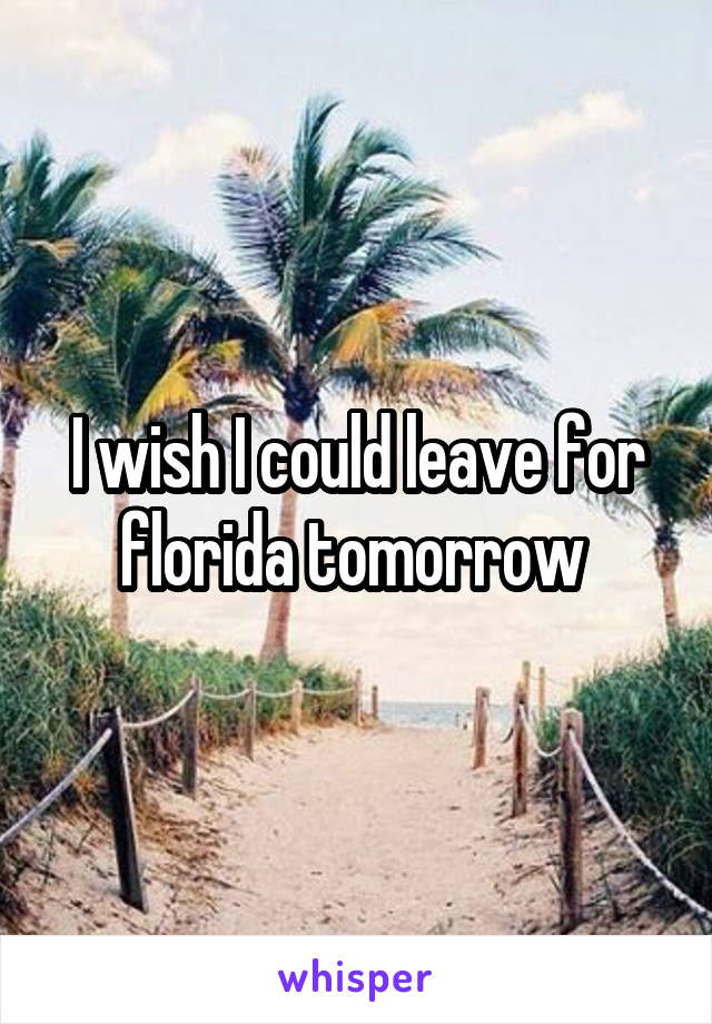 I wish I could leave for florida tomorrow 