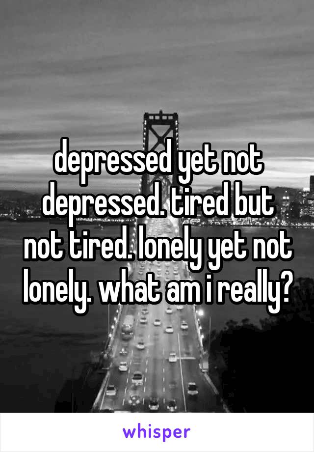 depressed yet not depressed. tired but not tired. lonely yet not lonely. what am i really?