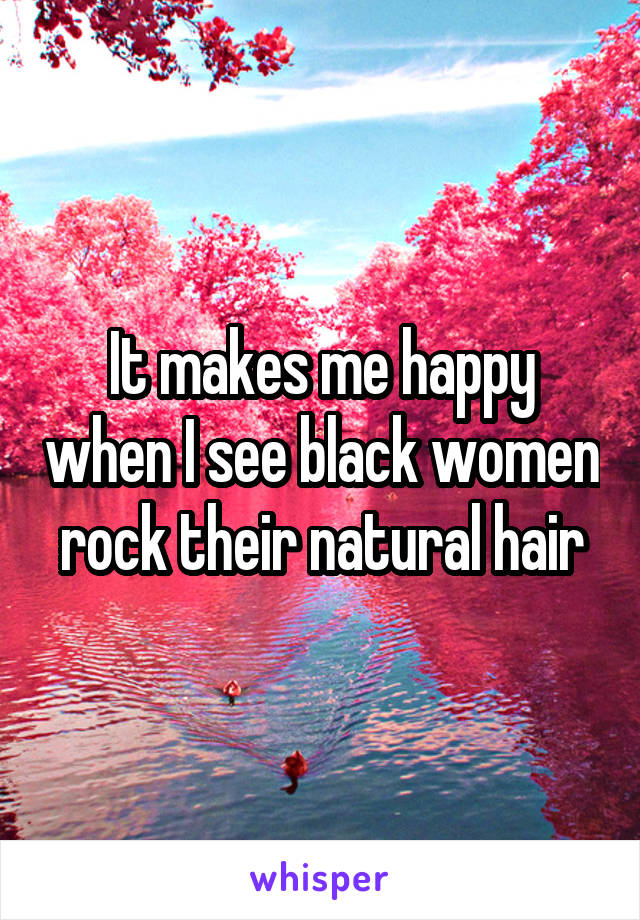 It makes me happy when I see black women rock their natural hair