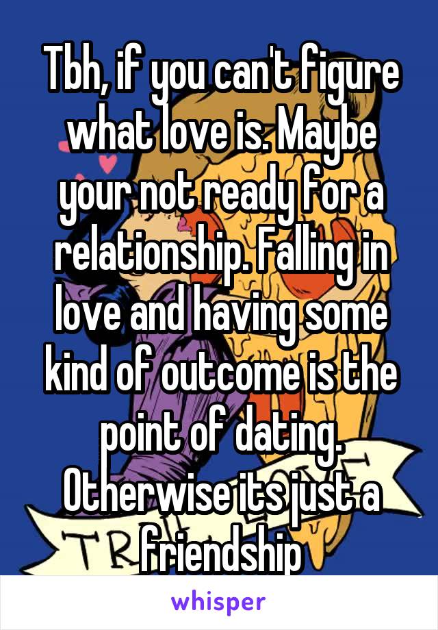 Tbh, if you can't figure what love is. Maybe your not ready for a relationship. Falling in love and having some kind of outcome is the point of dating. Otherwise its just a friendship
