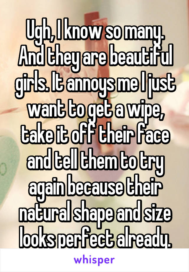 Ugh, I know so many. And they are beautiful girls. It annoys me I just want to get a wipe, take it off their face and tell them to try again because their natural shape and size looks perfect already.