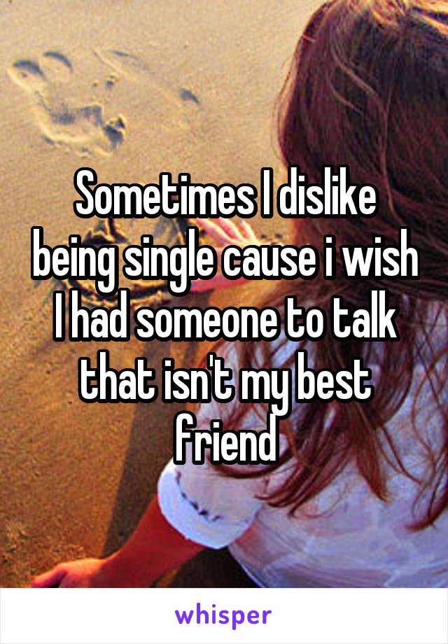 Sometimes I dislike being single cause i wish I had someone to talk that isn't my best friend