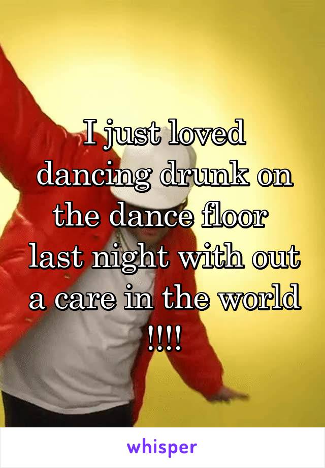 I just loved dancing drunk on the dance floor  last night with out a care in the world !!!!