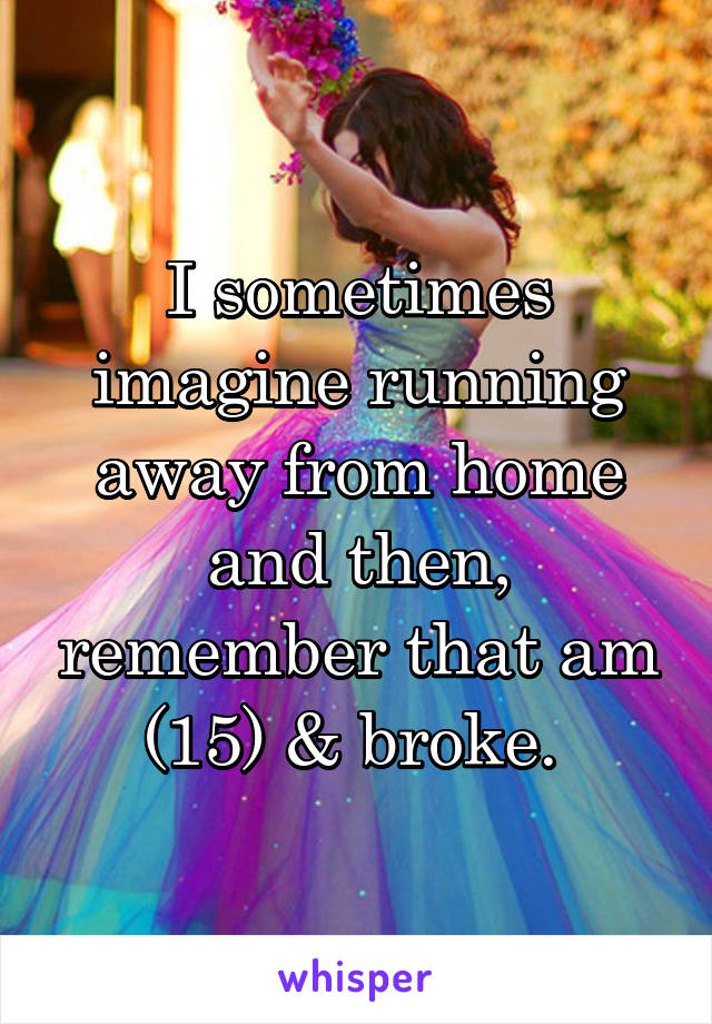I sometimes imagine running away from home and then, remember that am (15) & broke. 