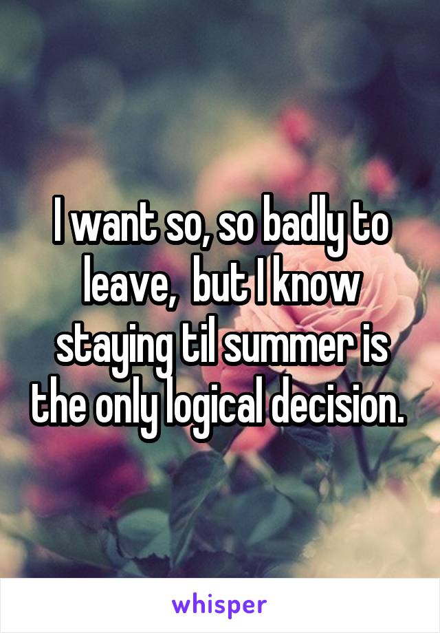 I want so, so badly to leave,  but I know staying til summer is the only logical decision. 