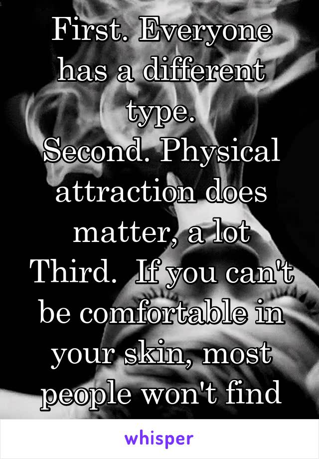 First. Everyone has a different type.
Second. Physical attraction does matter, a lot
Third.  If you can't be comfortable in your skin, most people won't find you attractive. 