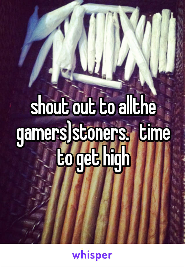 shout out to allthe gamers)stoners.   time to get high