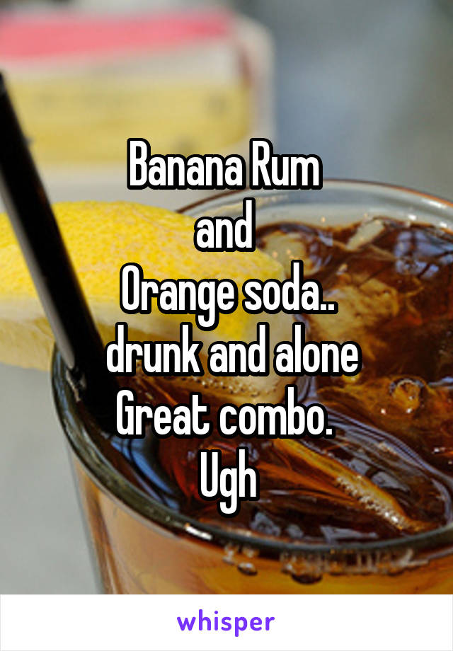 Banana Rum 
and 
Orange soda..
 drunk and alone
Great combo. 
Ugh