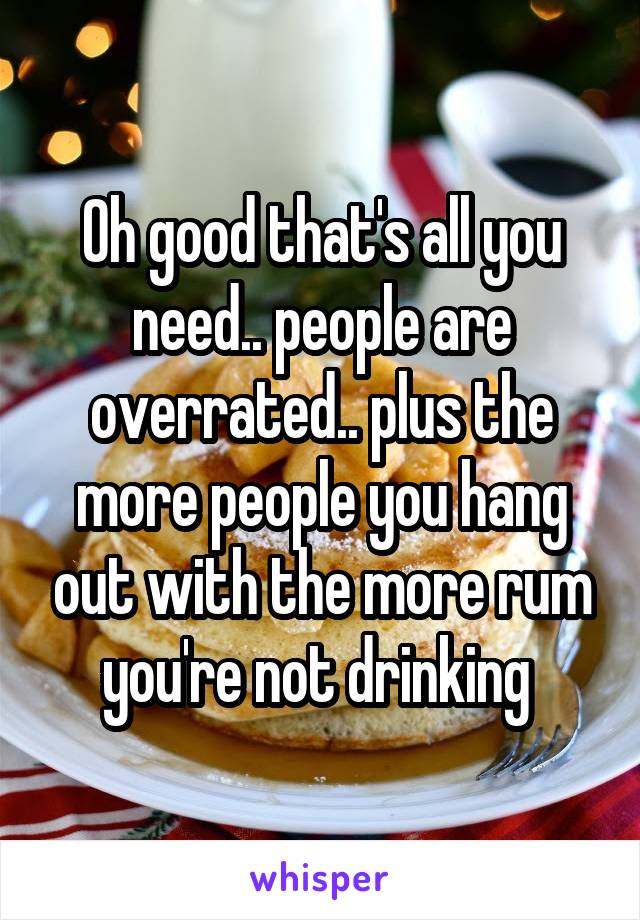 Oh good that's all you need.. people are overrated.. plus the more people you hang out with the more rum you're not drinking 