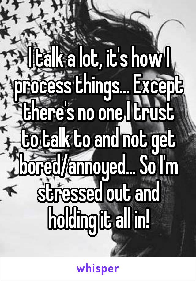 I talk a lot, it's how I process things... Except there's no one I trust to talk to and not get bored/annoyed... So I'm stressed out and holding it all in!