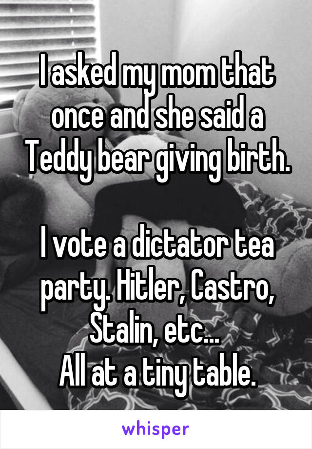 I asked my mom that once and she said a Teddy bear giving birth.

I vote a dictator tea party. Hitler, Castro, Stalin, etc... 
All at a tiny table.