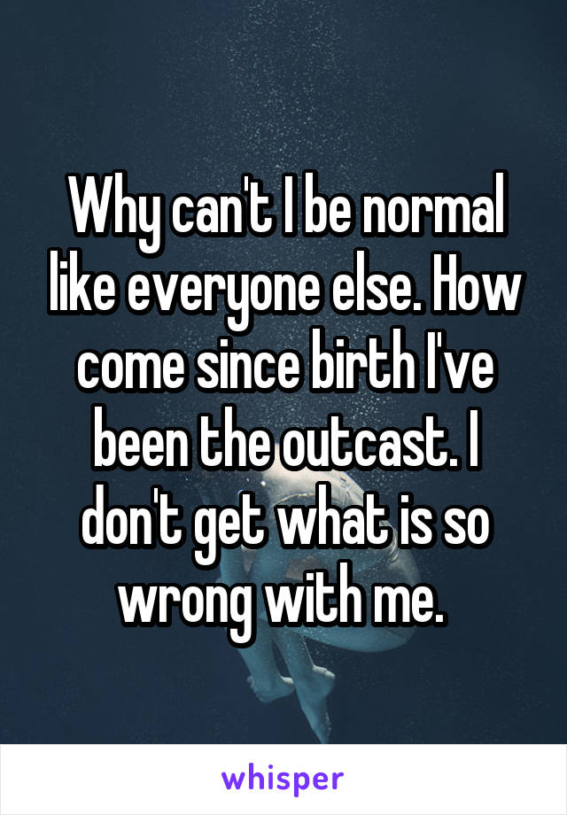 Why can't I be normal like everyone else. How come since birth I've been the outcast. I don't get what is so wrong with me. 