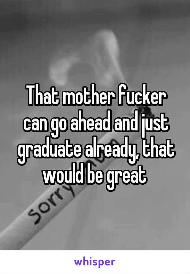 That mother fucker can go ahead and just graduate already, that would be great 