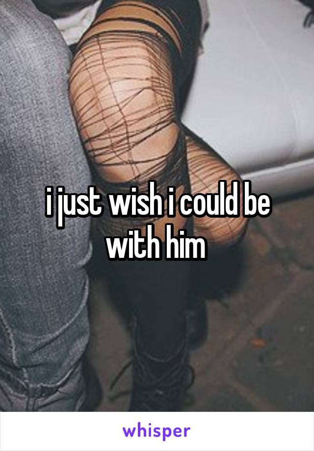 i just wish i could be with him 