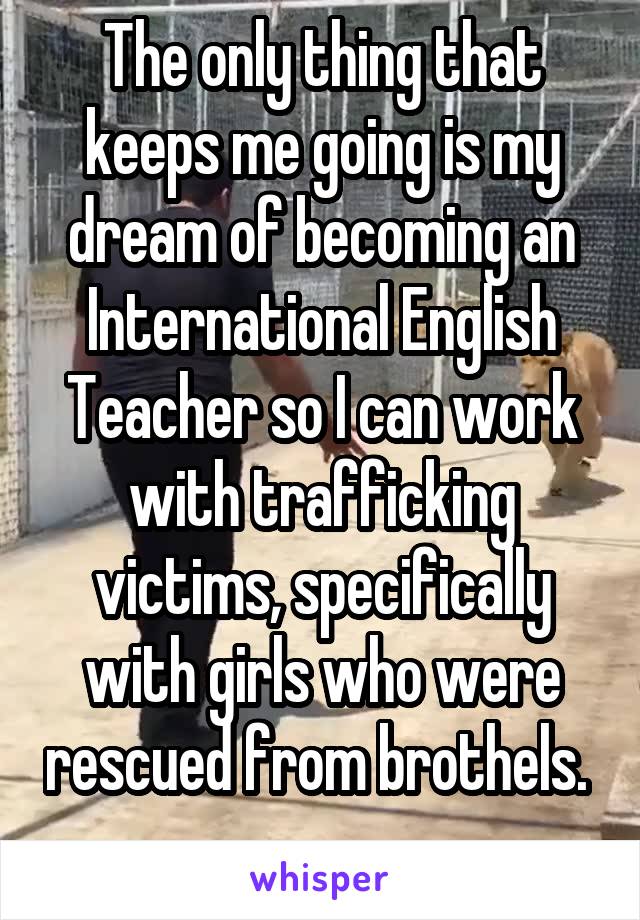 The only thing that keeps me going is my dream of becoming an International English Teacher so I can work with trafficking victims, specifically with girls who were rescued from brothels.  