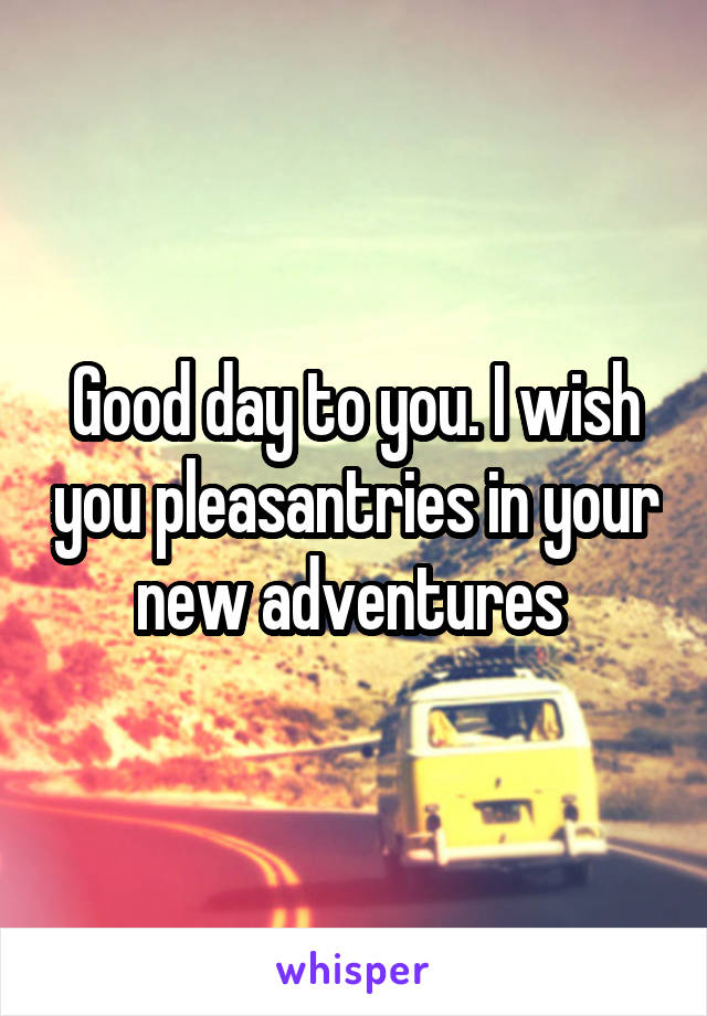Good day to you. I wish you pleasantries in your new adventures 