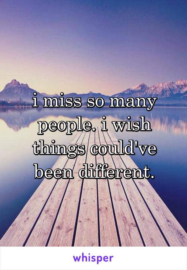 i miss so many people. i wish things could've been different.