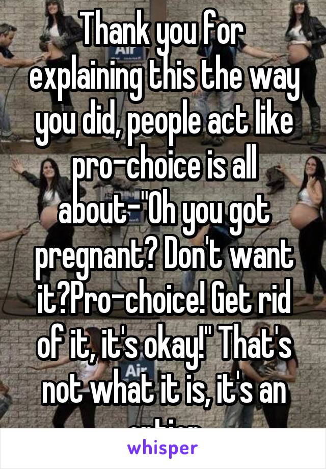 Thank you for  explaining this the way you did, people act like pro-choice is all about-"Oh you got pregnant? Don't want it?Pro-choice! Get rid of it, it's okay!" That's not what it is, it's an option