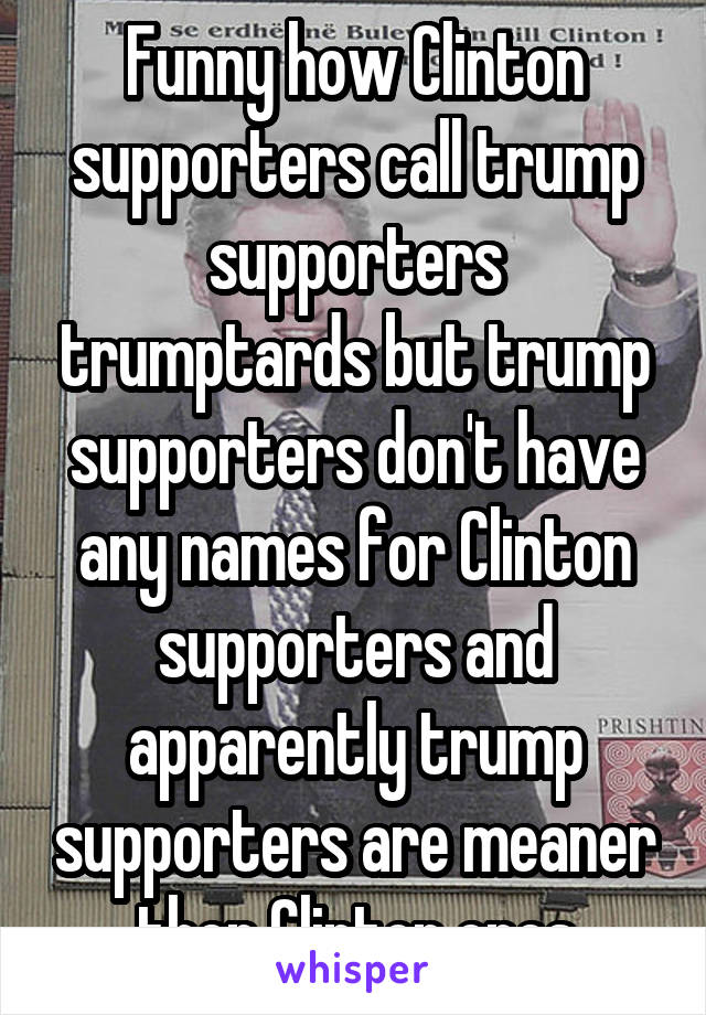 Funny how Clinton supporters call trump supporters trumptards but trump supporters don't have any names for Clinton supporters and apparently trump supporters are meaner then Clinton ones