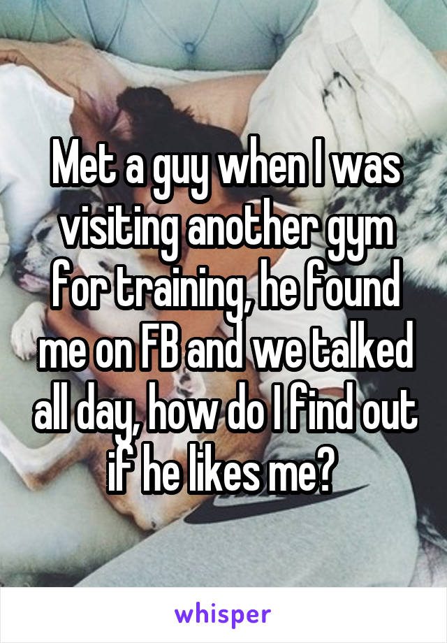 Met a guy when I was visiting another gym for training, he found me on FB and we talked all day, how do I find out if he likes me? 