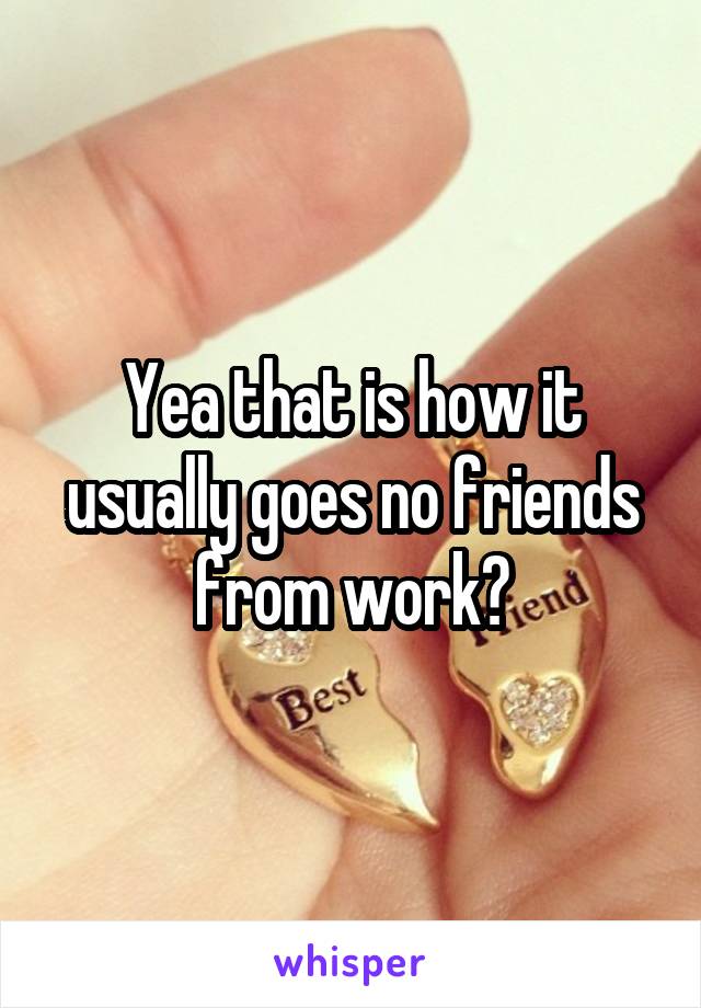 Yea that is how it usually goes no friends from work?
