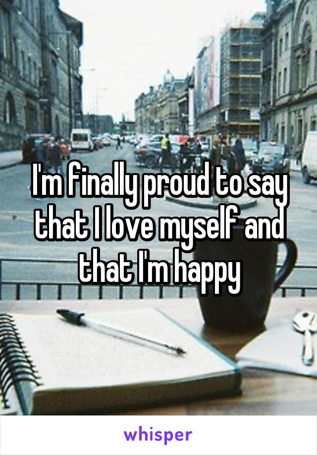 I'm finally proud to say that I love myself and that I'm happy