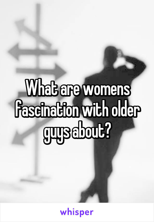 What are womens fascination with older guys about?