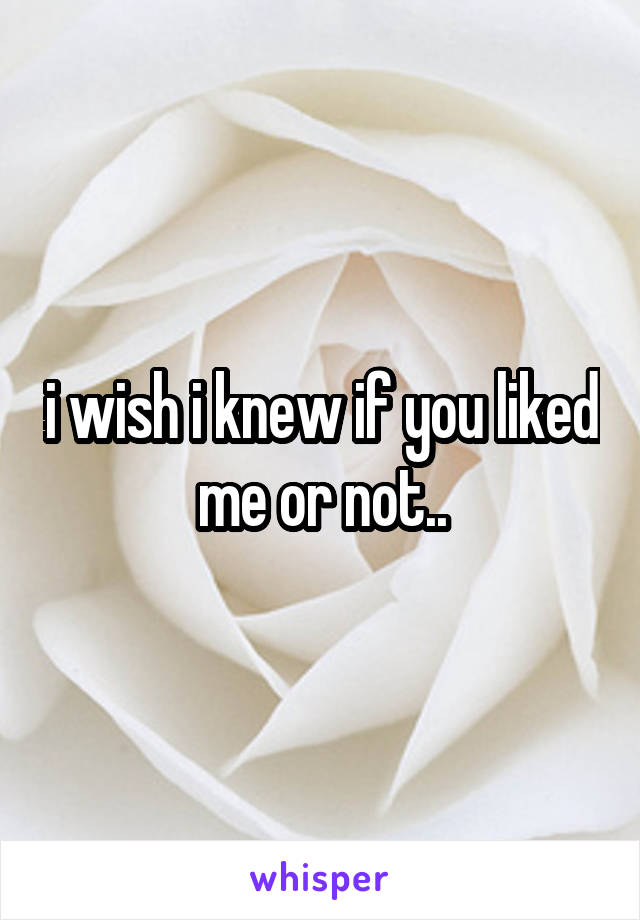 i wish i knew if you liked me or not..