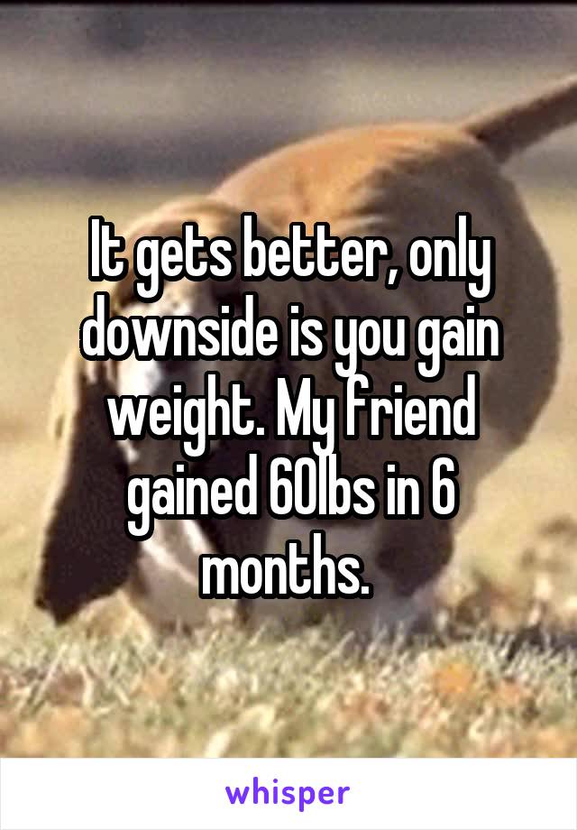 It gets better, only downside is you gain weight. My friend gained 60lbs in 6 months. 