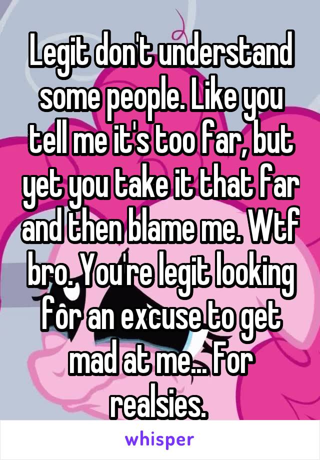 Legit don't understand some people. Like you tell me it's too far, but yet you take it that far and then blame me. Wtf bro. You're legit looking for an excuse to get mad at me... For realsies. 