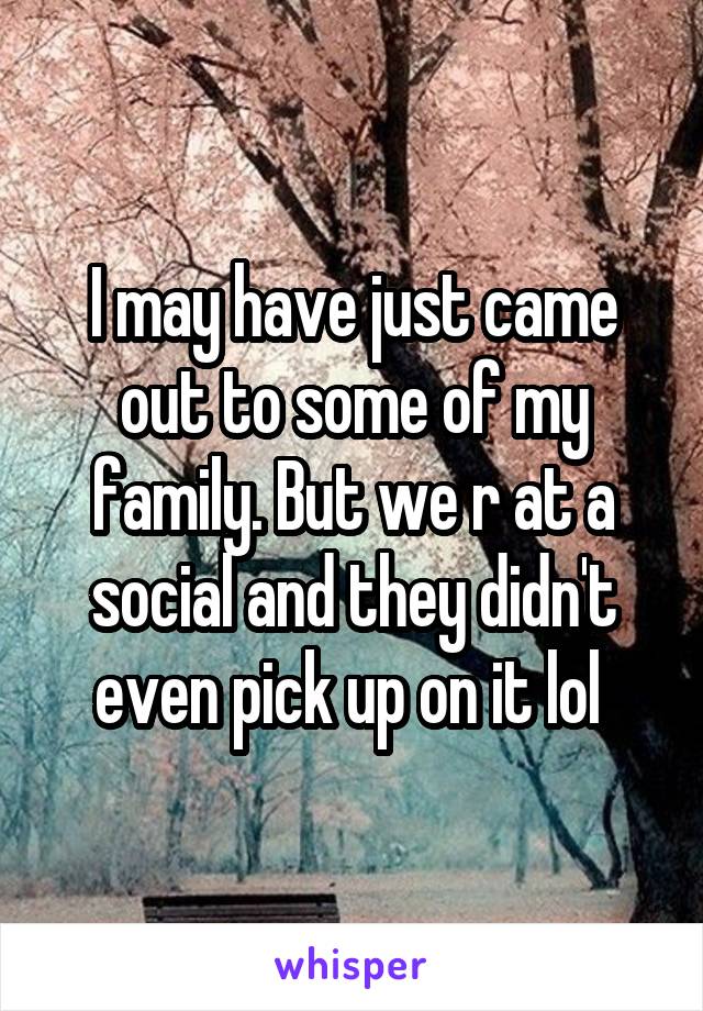 I may have just came out to some of my family. But we r at a social and they didn't even pick up on it lol 