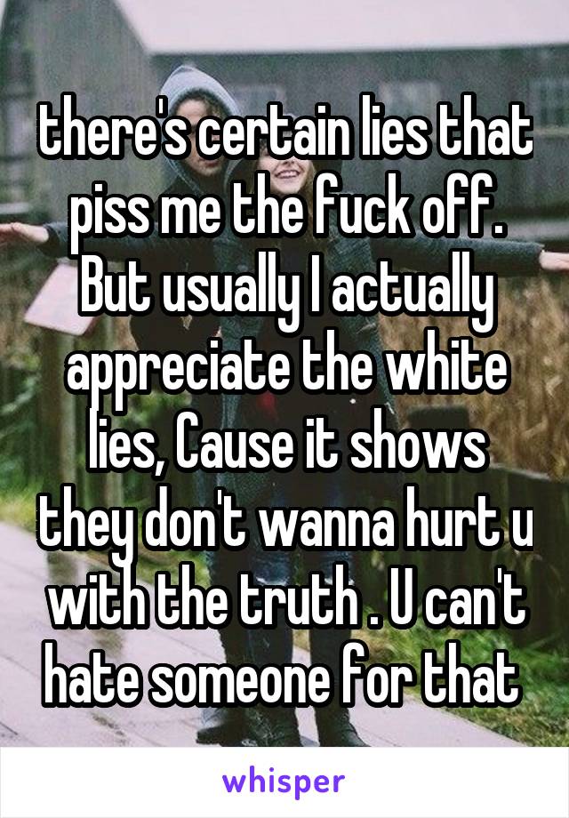 there's certain lies that piss me the fuck off.
But usually I actually appreciate the white lies, Cause it shows they don't wanna hurt u with the truth . U can't hate someone for that 