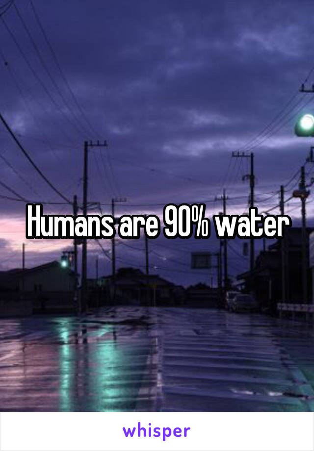 Humans are 90% water