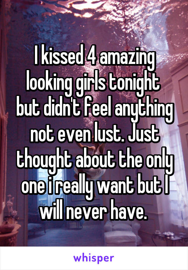 I kissed 4 amazing looking girls tonight  but didn't feel anything not even lust. Just thought about the only one i really want but I will never have. 